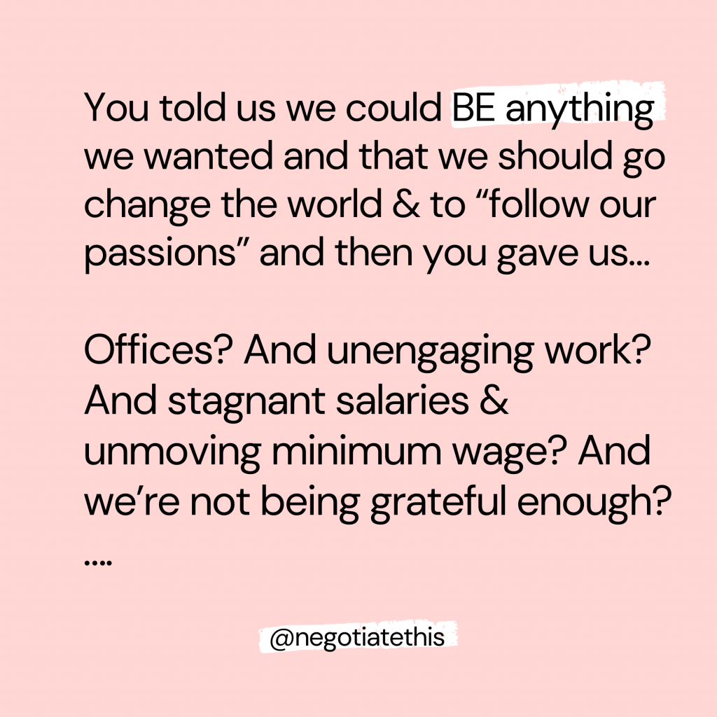 When the current workforce was younger, they were told time & time again they could BE anything they wanted & to go & change the world & “follow your passions” and were then given… offices? And unengaging work? And stagnant salaries & unmoving minimum wage? And we’re not being grateful enough? 