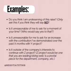 examples: do you think I am underserving of this raise? (only ask this if you think they will say no!)
is it unreasonable of me to ask for a moment of your time? (who would say yes to that?)
is it unreasonable for me to ask for an increase with the contribution I've demonstrated over the past X months with Y project? 
is it outside the company's interests to continue with Z project? (Z project would be one that you are leaving / doing well/ is a pivotal piece for the department, company, etc.)