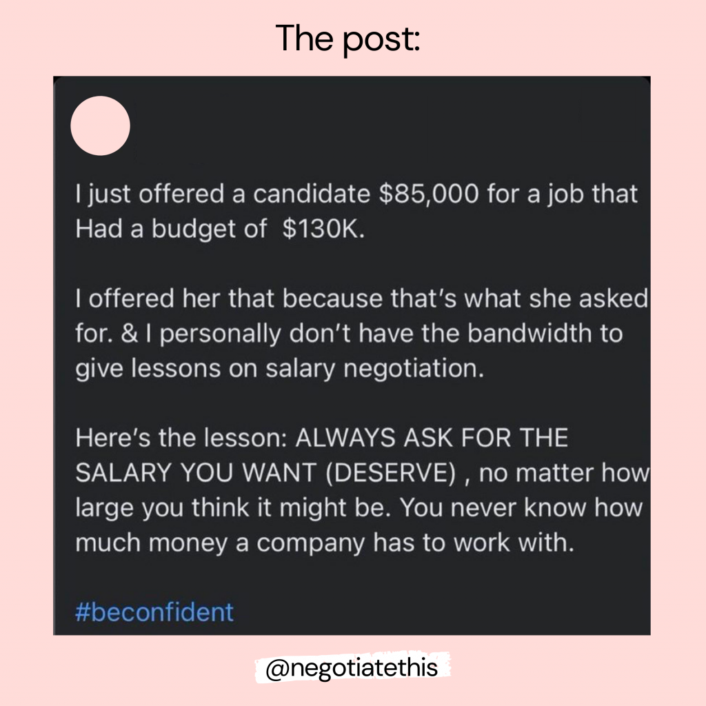 The Post: "I just offered a candidate $85,000 for a job that Had a budget of $130K. I offered her that because that's what she asked for. & I personally don't have the bandwidth to give lessons on salary negotiation. Here's the lesson: ALWAYS ASK FOR THE SALARY YOU WANT (DESERVE), no matter how large you think it might be. You never know how much money a company has to work with. 